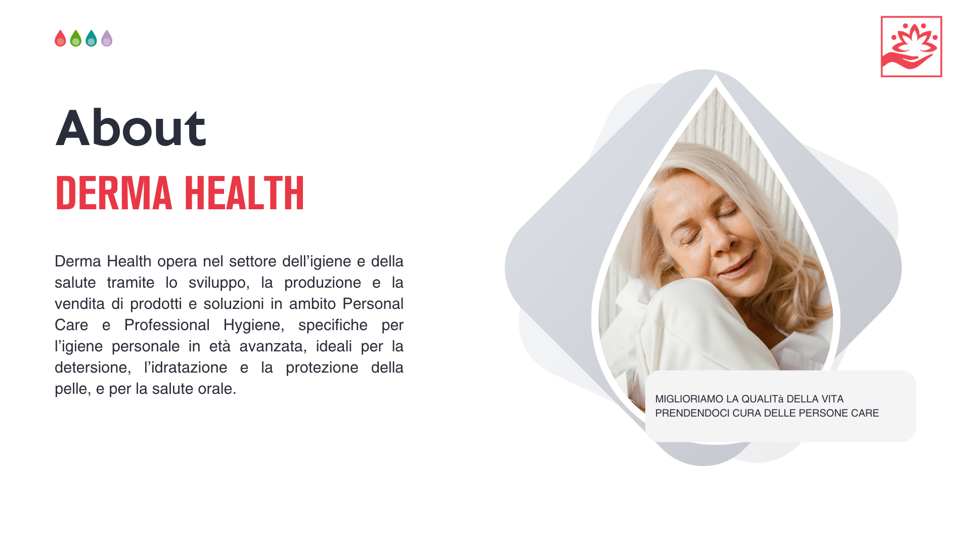 Company Profile Derma Health opera nel settore dell’igiene e della salute tramite lo sviluppo, la produzione e la vendita di prodotti e soluzioni in ambito Personal Care e Professional Hygiene, specifiche per l’igiene personale in età avanzata, ideali per la detersione, l’idratazione e la protezione della pelle, e per la salute orale.
